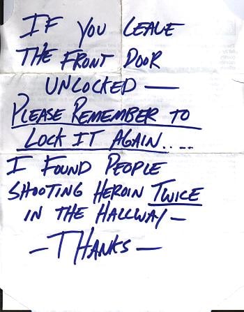 Sign saying: IF YOU LEAVE THE FRONT DOOR UNLOCKED -- PLEASE REMEMBER TO LOCK IT AGAIN .... I FOUND PEOPLE SHOOTING HEROIN TWICE IN THE HALLWAY -- -- THANKS --