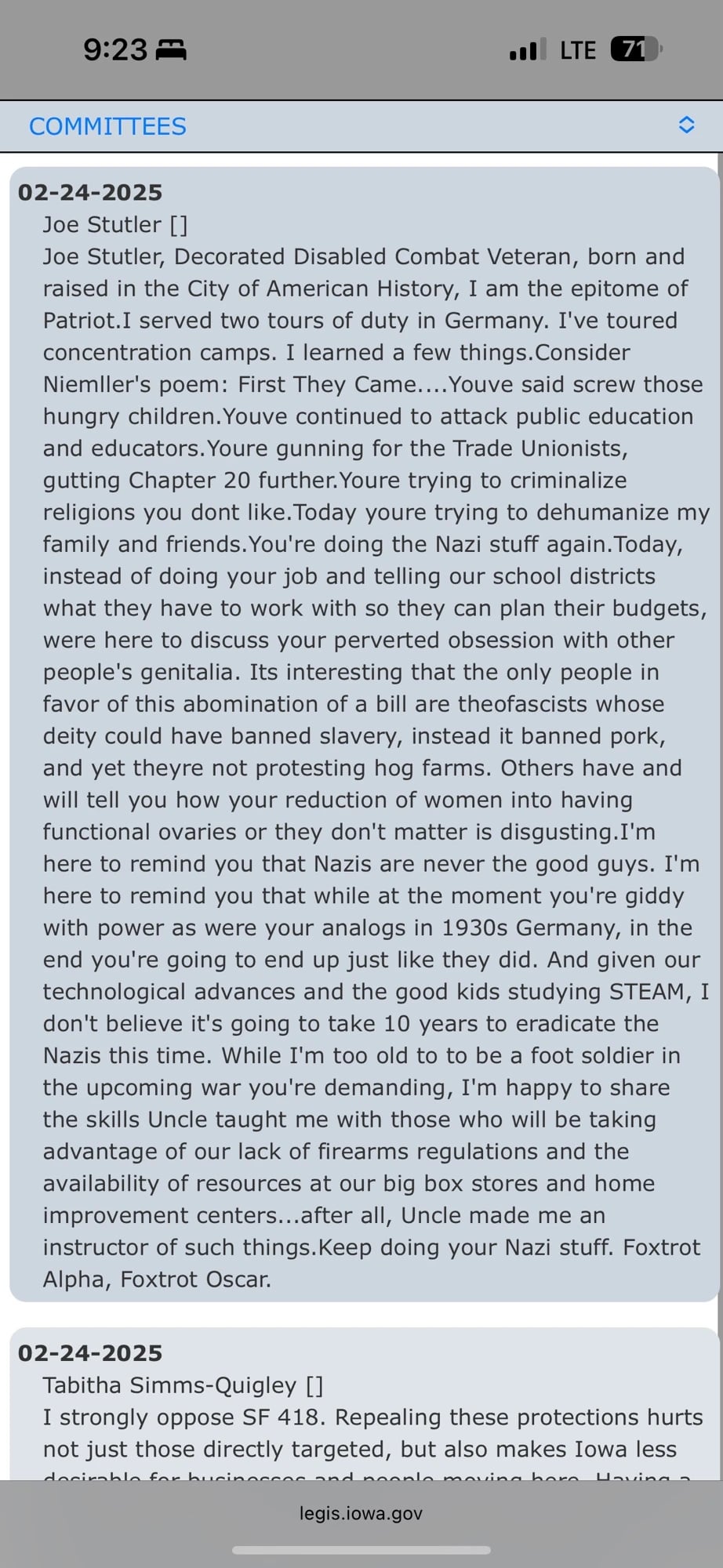02-24-2025
Joe Stutler []
Joe Stutler, Decorated Disabled Combat Veteran, born and raised in the City of American History, I am the epitome of Patriot.I served two tours of duty in Germany. I've toured concentration camps. I learned a few things. Consider Niemller's poem: First They Came... Youve said screw those hungry children. Youve continued to attack public education and educators. Youre gunning for the Trade Unionists, gutting Chapter 20 further. Youre trying to criminalize religions you dont like. Today youre trying to dehumanize my family and friends. You're doing the Nazi stuff again. Today, instead of doing your job and telling our school districts what they have to work with so they can plan their budgets, were here to discuss your perverted obsession with other people's genitalia. Its interesting that the only people in favor of this abomination of a bill are theofascists whose deity could have banned slavery, instead it banned pork, and yet theyre not protesting hog farms. Others have and will tell you how your reduction of women into having functional ovaries or they don't matter is disgusting.I'm here to remind you that Nazis are never the good guys. I'm here to remind you that while at the moment you're giddy with power as were your analogs in 1930s Germany, in the end you're going to end up just like they did. And given our technological advances and the good kids studying STEAM, I don't believe it's going to take 10 years to eradicate the Nazis this time. While I'm too old to to be a foot soldier in the upcoming war you're demanding, I'm happy to share the skills Uncle taught me with those who will be taking advantage of our lack of firearms regulations and the availability of resources at our big box stores and home improvement centers...after all, Uncle made me an instructor of such things. Keep doing your Nazi stuff. Foxtrot Alpha, Foxtrot Oscar.