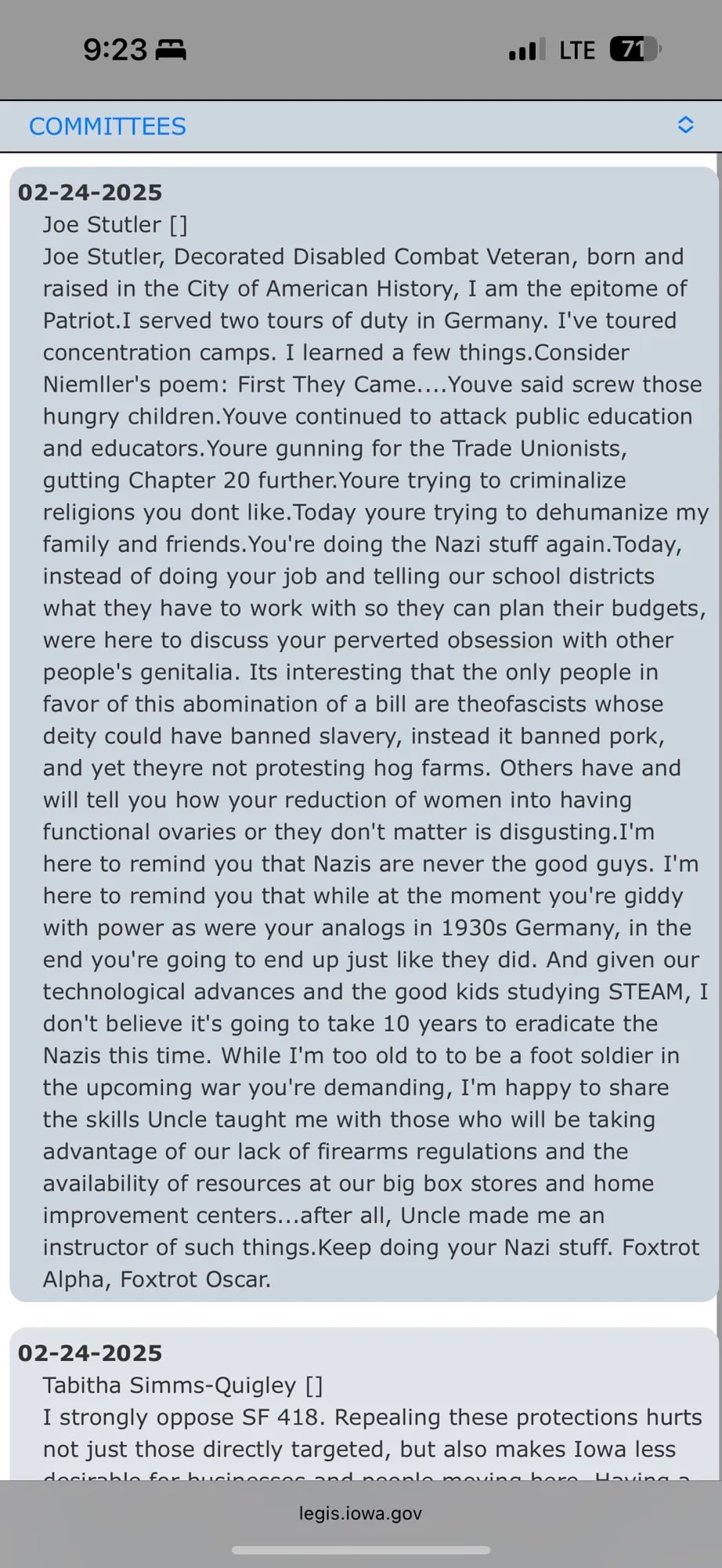 02-24-2025
Joe Stutler []
Joe Stutler, Decorated Disabled Combat Veteran, born and raised in the City of American History, I am the epitome of Patriot.I served two tours of duty in Germany. I've toured concentration camps. I learned a few things. Consider Niemller's poem: First They Came... Youve said screw those hungry children. Youve continued to attack public education and educators. Youre gunning for the Trade Unionists, gutting Chapter 20 further. Youre trying to criminalize religions you dont like. Today youre trying to dehumanize my family and friends. You're doing the Nazi stuff again. Today, instead of doing your job and telling our school districts what they have to work with so they can plan their budgets, were here to discuss your perverted obsession with other people's genitalia. Its interesting that the only people in favor of this abomination of a bill are theofascists whose deity could have banned slavery, instead it banned pork, and yet theyre not protesting hog farms. Others have and will tell you how your reduction of women into having functional ovaries or they don't matter is disgusting.I'm here to remind you that Nazis are never the good guys. I'm here to remind you that while at the moment you're giddy with power as were your analogs in 1930s Germany, in the end you're going to end up just like they did. And given our technological advances and the good kids studying STEAM, I don't believe it's going to take 10 years to eradicate the Nazis this time. While I'm too old to to be a foot soldier in the upcoming war you're demanding, I'm happy to share the skills Uncle taught me with those who will be taking advantage of our lack of firearms regulations and the availability of resources at our big box stores and home improvement centers...after all, Uncle made me an instructor of such things. Keep doing your Nazi stuff. Foxtrot Alpha, Foxtrot Oscar.