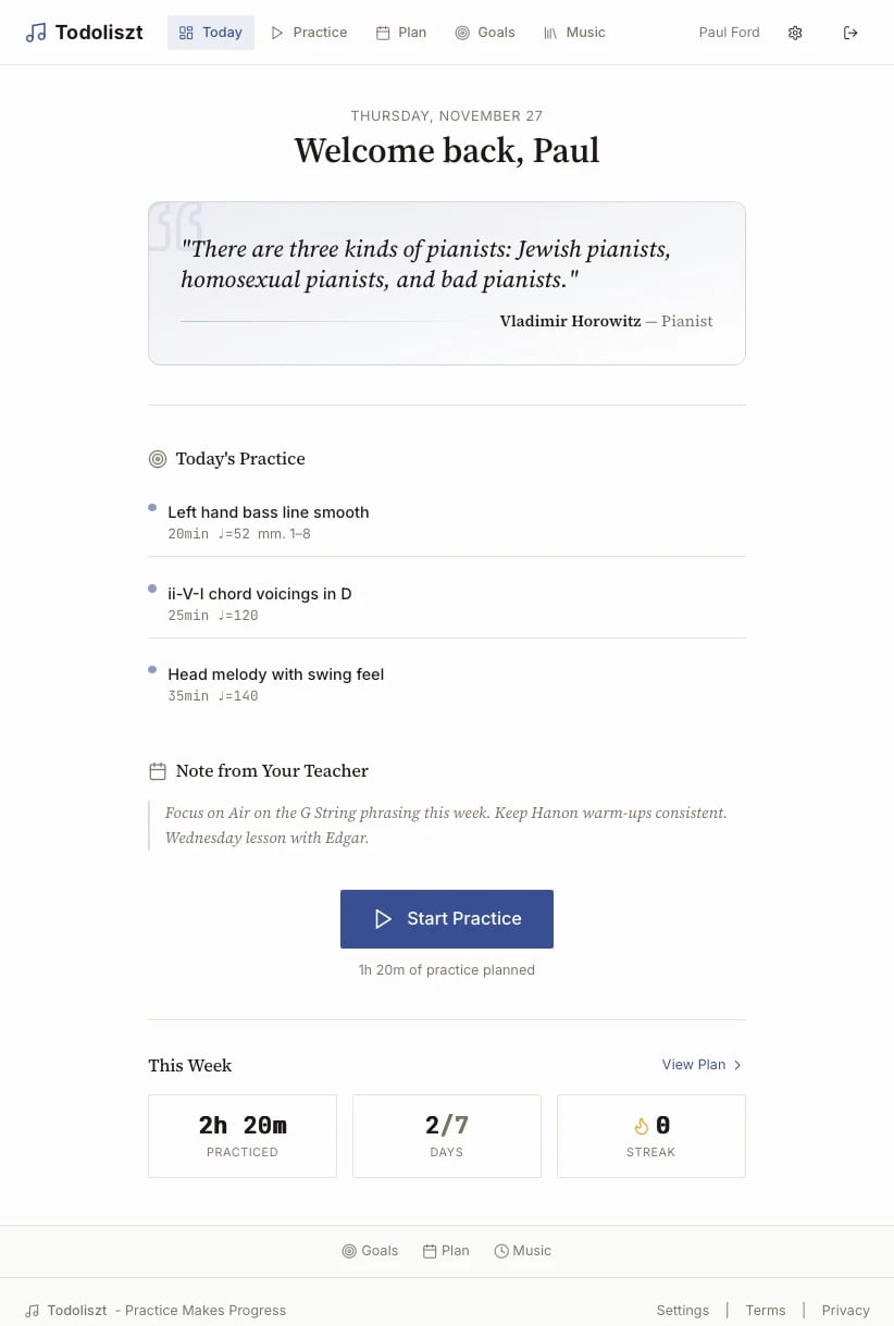 A web app called Todoliszt, with links to different practice options. It says 

THURSDAY, NOVEMBER 27
Welcome back, Paul
"There are three kinds of pianists: Jewish pianists, homosexual pianists, and bad pianists."
Vladimir Horowitz — Pianist

Start Practice
1h 20m of practice planned