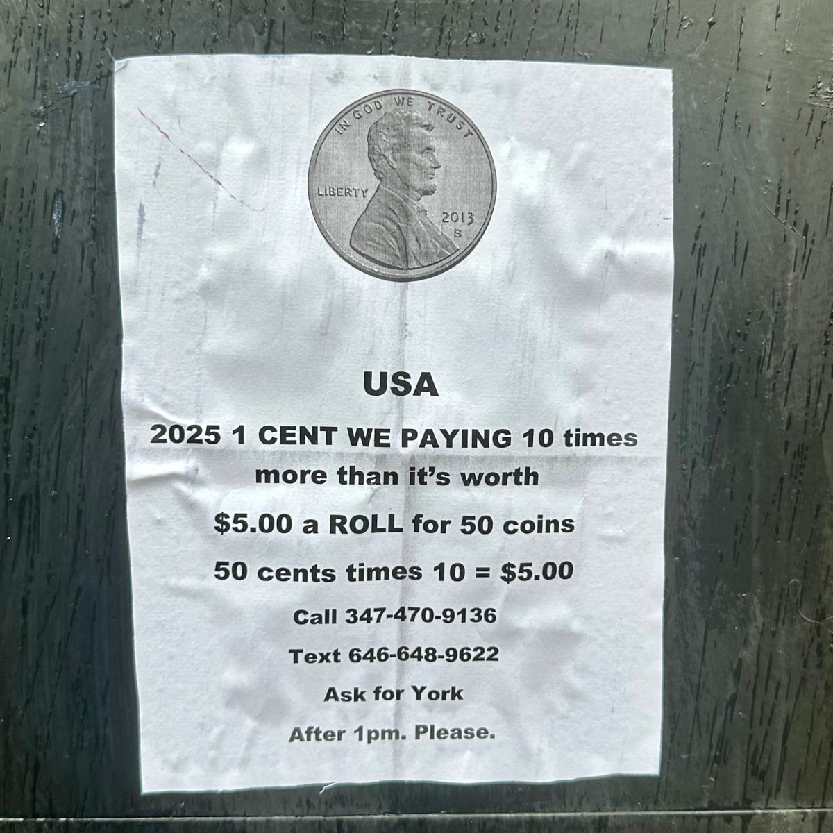 Poster on a wall. Normal printer paper. Glued. Picture of a penny. USA
2025 1 CENT WE PAYING 10 times more than it's worth
$5.00 a ROLL for 50 coins
50 cents times 10 = $5.00
Call 347-470-9136
Text 646-648-9622
Ask for York
After 1pm. Please.
