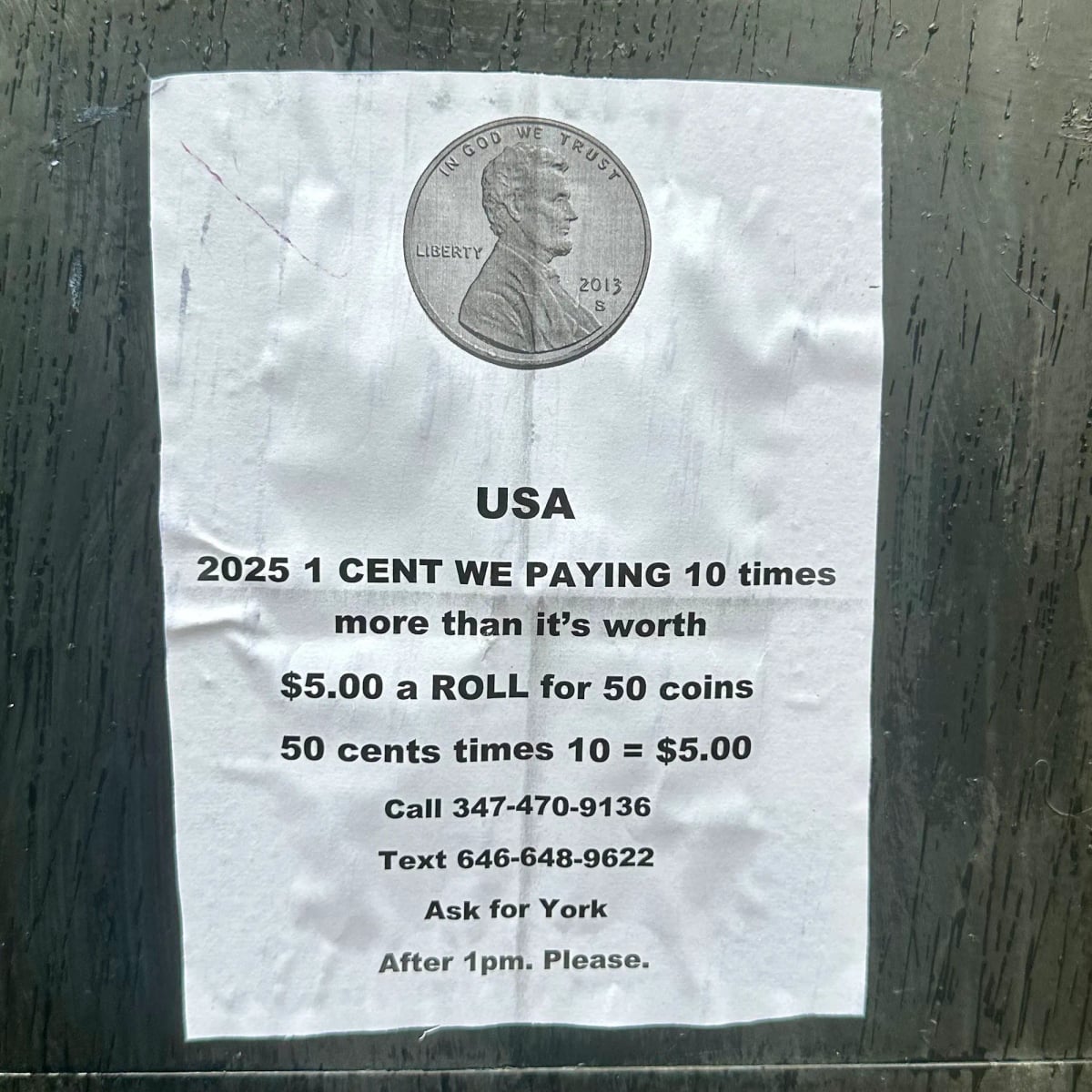 Poster on a wall. Normal printer paper. Glued. Picture of a penny. USA
2025 1 CENT WE PAYING 10 times more than it's worth
$5.00 a ROLL for 50 coins
50 cents times 10 = $5.00
Call 347-470-9136
Text 646-648-9622
Ask for York
After 1pm. Please.
