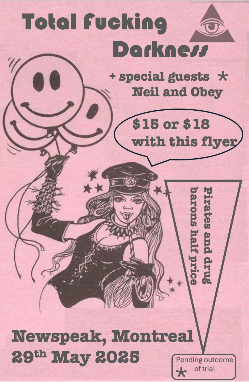 We kindly ask that you purchase tickets, available at the lowest possible price of 15 dollars so that you and your loved ones can come, dance, unleash your tension and fury alongside us at our Dance Party For The End Of The World. Tickets are available here: 
https://www.universe.com/events/total-fucking-darkness-tickets-4H69MV

What is most important to us though, is that we can have you with us in the room, to create the necessary briny and humid atmosphere that can only come from dancing and crying at the same time. So if you are not willing or able to pay for tickets, just let us know and we will gladly guest list you.

I promise there will be great value in attending the show! There will be prizes and goodies. There will be non-stop dance party music. Wardrobe changes! Actual "production values" courtesy of the addled brain of KELLY NUNES. Plus, an atmosphere of desperate-yet-convivial intensity that can come only from those who love a good party, but who know that time is short. 

Lastly, if any of you immediately balk at the idea of coming to a friend's band's show (I WOULD), I will tell you that this is my BIRTHDAY PARTY, so you are all obliged to come, even though you don't want to (my birthday's in September).

Thank you all for your time, 
Stephen, Torq and Tom
TOTAL FUCKING DARKNESS
"BAND OF THE VOID 2025"
