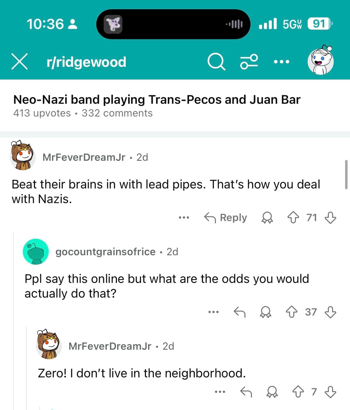 Reddit thread about Ridgewood queens:

r/ridgewood
Neo-Nazi band playing Trans-Pecos and Juan Bar
413 upvotes • 332 comments

MrFeverDreamJr • 2d
Beat their brains in with lead pipes. That's how you deal with Nazis.

gocountgrainsofrice • 2d
Ppl say this online but what are the odds you would actually do that?

MrFeverDreamJr • 2d
Zero! I don't live in the neighborhood.