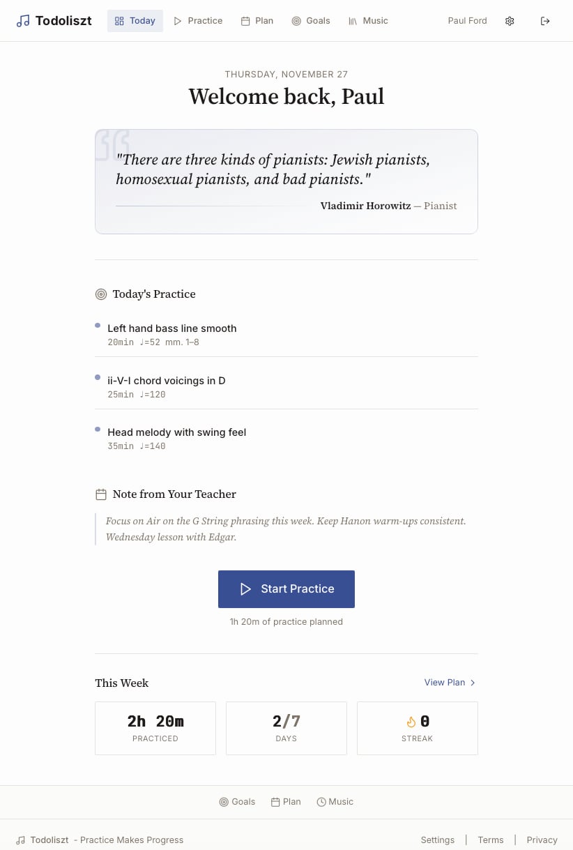 A web app called Todoliszt, with links to different practice options. It says 

THURSDAY, NOVEMBER 27
Welcome back, Paul
"There are three kinds of pianists: Jewish pianists, homosexual pianists, and bad pianists."
Vladimir Horowitz — Pianist

Start Practice
1h 20m of practice planned