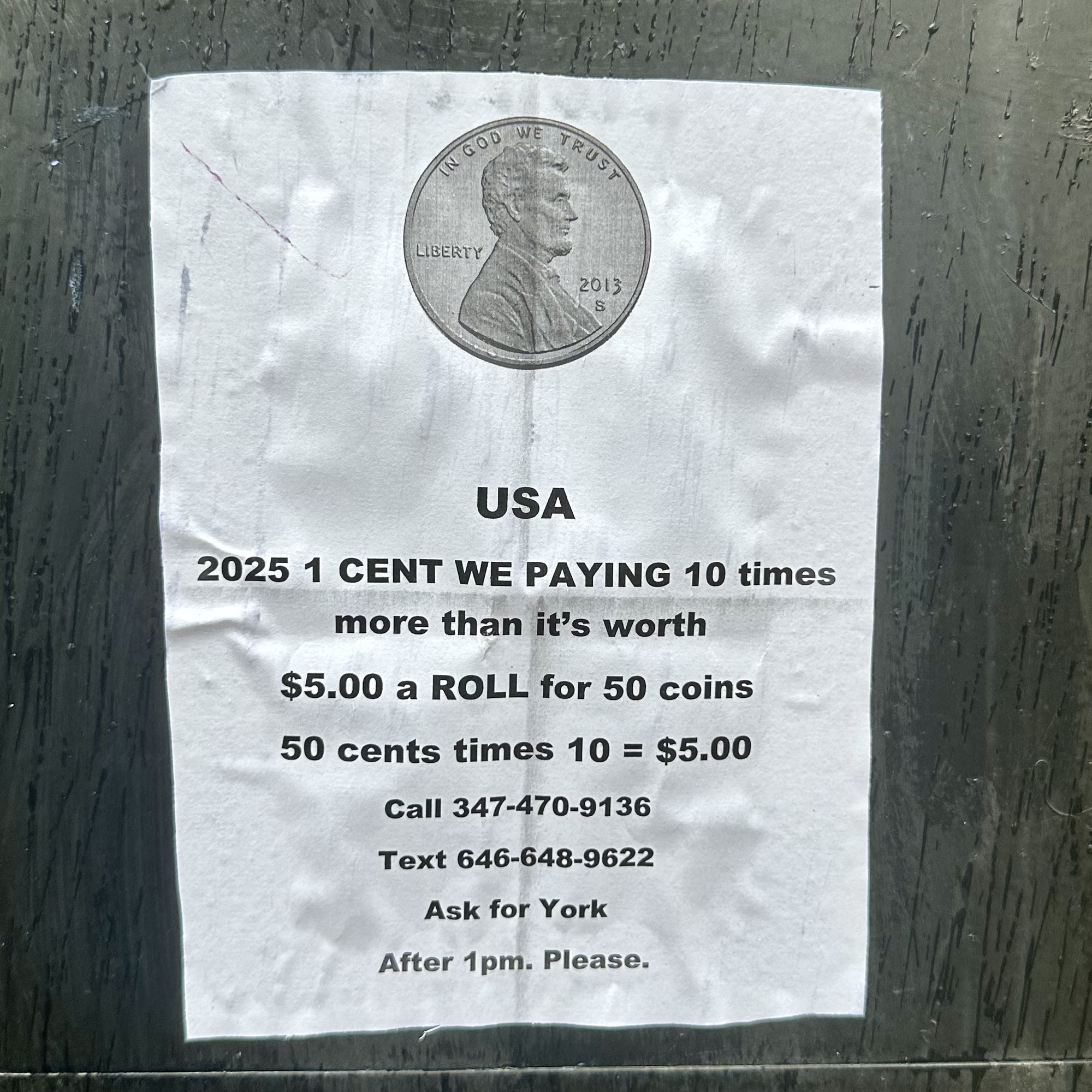 Poster on a wall. Normal printer paper. Glued. Picture of a penny. USA
2025 1 CENT WE PAYING 10 times more than it's worth
$5.00 a ROLL for 50 coins
50 cents times 10 = $5.00
Call 347-470-9136
Text 646-648-9622
Ask for York
After 1pm. Please.