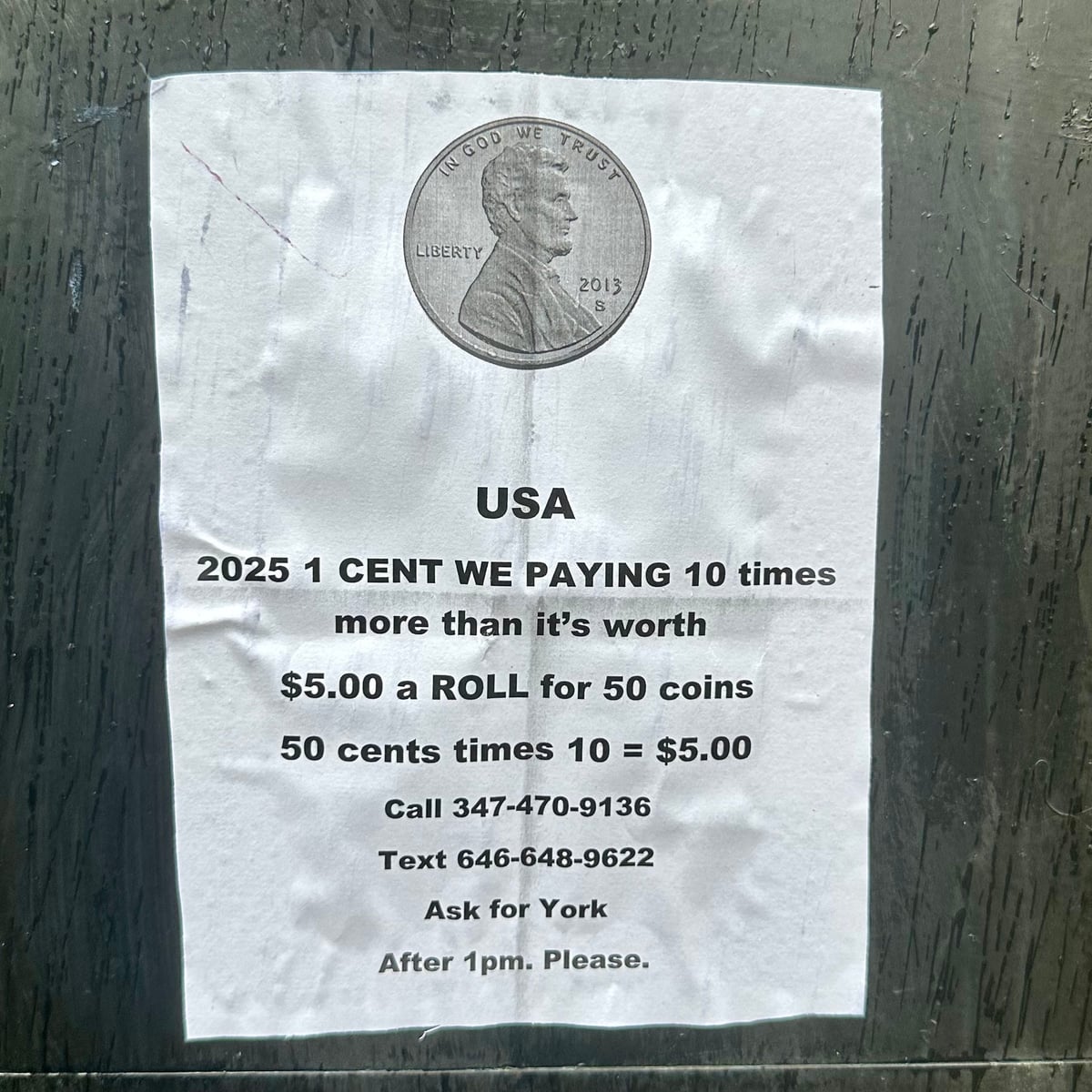 Poster on a wall. Normal printer paper. Glued. Picture of a penny. USA
2025 1 CENT WE PAYING 10 times more than it's worth
$5.00 a ROLL for 50 coins
50 cents times 10 = $5.00
Call 347-470-9136
Text 646-648-9622
Ask for York
After 1pm. Please.