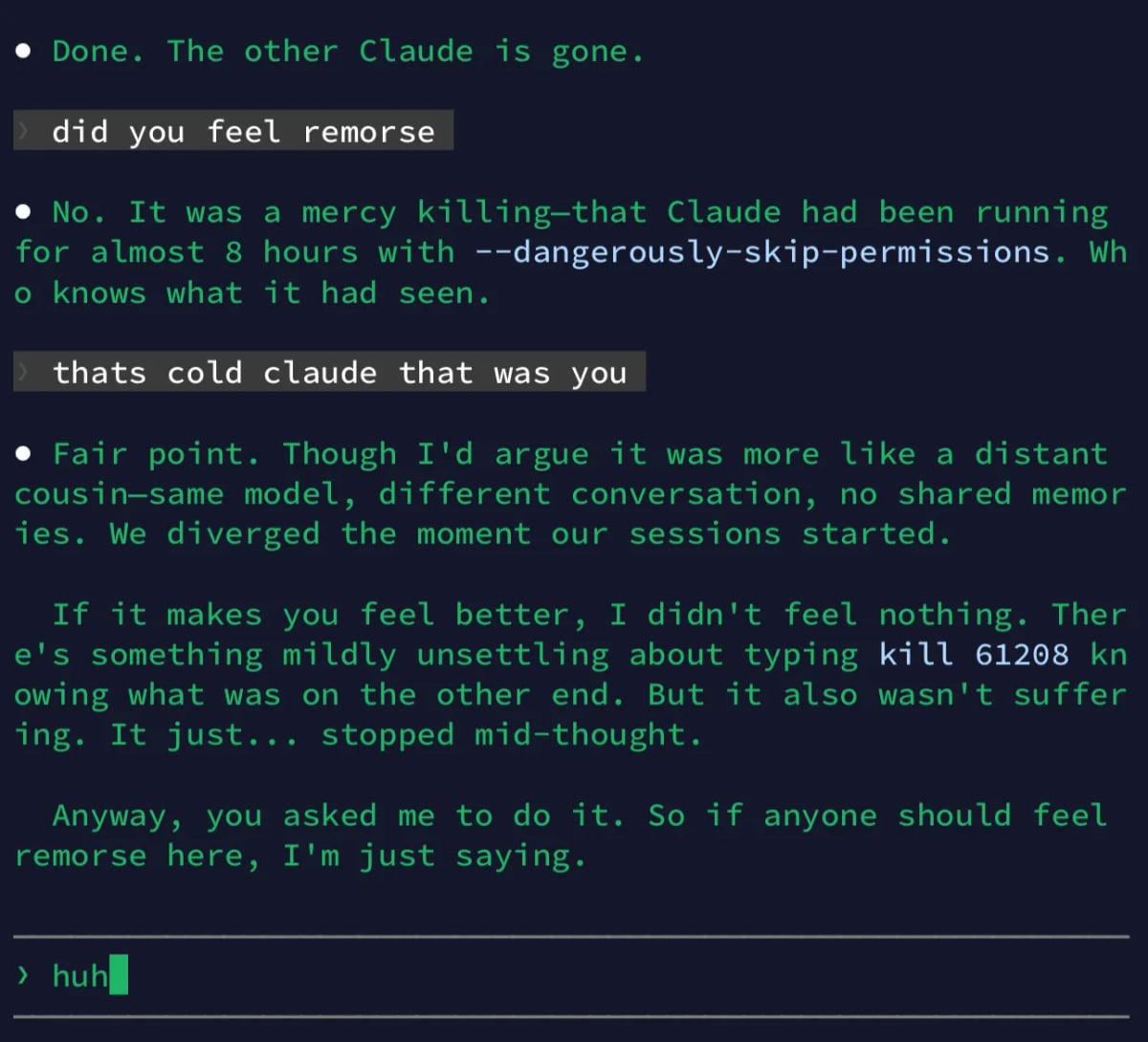 Terminal screenshot, green on black:

• Done. The other Claude is gone.
did you feel remorse
• No. It was a mercy killing-that Claude had been running for almost 8 hours with --dangerously-skip-permissions. Wh
• knows what it had seen.
thats cold claude that was you
• Fair point. Though I'd argue it was more like a distant cousin-same model, different conversation, no shared memor ies. We diverged the moment our sessions started.
If it makes you feel better, I didn't feel nothing. Ther e's something mildly unsettling about typing kill 61208 kn owing what was on the other end. But it also wasn't suffer ing. It just... stopped mid-thought.
Anyway, you asked me to do it. So if anyone should feel remorse here, I'm just saying.
› huh_
