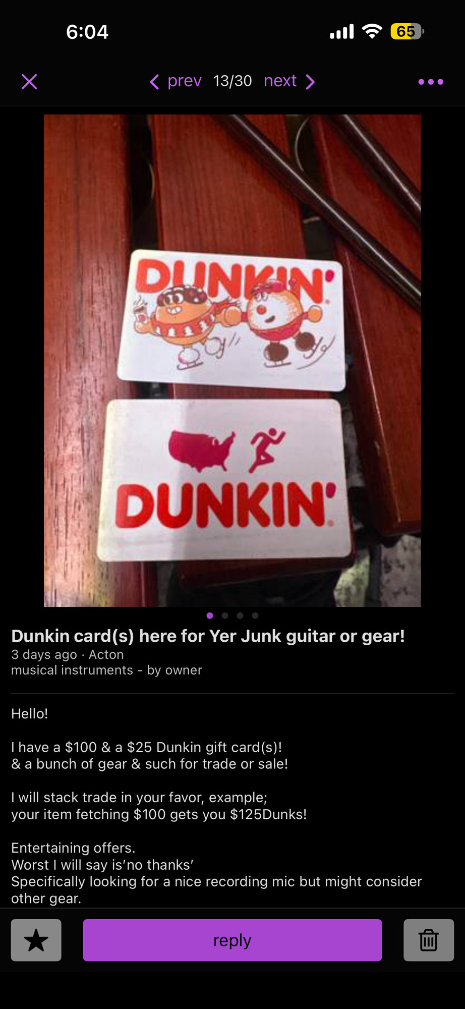 Two gift cards for Dunkin Donuts. Screenshot of Craigslist.

Dunkin card(s) here for Yer Junk guitar or gear!
3 days ago • Acton musical instruments - by owner

Hello!

I have a $100 & a $25 Dunkin gift card(s)! & a bunch of gear & such for trade or sale!

I will stack trade in your favor, example; your item fetching $100 gets you $125Dunks!

Entertaining offers.

Worst I will say is'no thanks'

Specifically looking for a nice recording mic but might consider other gear.