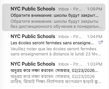 Subject line/previews of emails from NYC public schools in Russian, French, and Bengali.

Обратите внимание: школы будут закрыты без дистанционного обучения в понедельник, 23.02.2026. Проверьте schools.nyc.gov для получения последней информации о планах по открытию школ.

Veuillez noter que les écoles seront fermées sans enseignement à distance le lundi 23 février 2026. Allez sur schools.nyc.gov pour obtenir les dernières informations sur les plans de réouverture des écoles.

অনুগ্রহ করে লক্ষ্য করবেন: সোমবার, 02/23/2026 তারিখ, রিমোট শিক্ষা-নির্দেশনায় অংশগ্রহণ ছাড়াই স্কুলগুলো বন্ধ থাকবে। স্কুল পুনরায় খোলার পরিকল্পনা সংক্রান্ত সর্বসাম্প্রতিক তথ্যের জন্য schools.nyc.gov দেখুন।