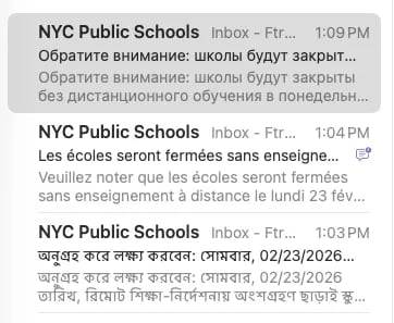 Subject line/previews of emails from NYC public schools in Russian, French, and Bengali.

Обратите внимание: школы будут закрыты без дистанционного обучения в понедельник, 23.02.2026. Проверьте schools.nyc.gov для получения последней информации о планах по открытию школ.

Veuillez noter que les écoles seront fermées sans enseignement à distance le lundi 23 février 2026. Allez sur schools.nyc.gov pour obtenir les dernières informations sur les plans de réouverture des écoles.

অনুগ্রহ করে লক্ষ্য করবেন: সোমবার, 02/23/2026 তারিখ, রিমোট শিক্ষা-নির্দেশনায় অংশগ্রহণ ছাড়াই স্কুলগুলো বন্ধ থাকবে। স্কুল পুনরায় খোলার পরিকল্পনা সংক্রান্ত সর্বসাম্প্রতিক তথ্যের জন্য schools.nyc.gov দেখুন।