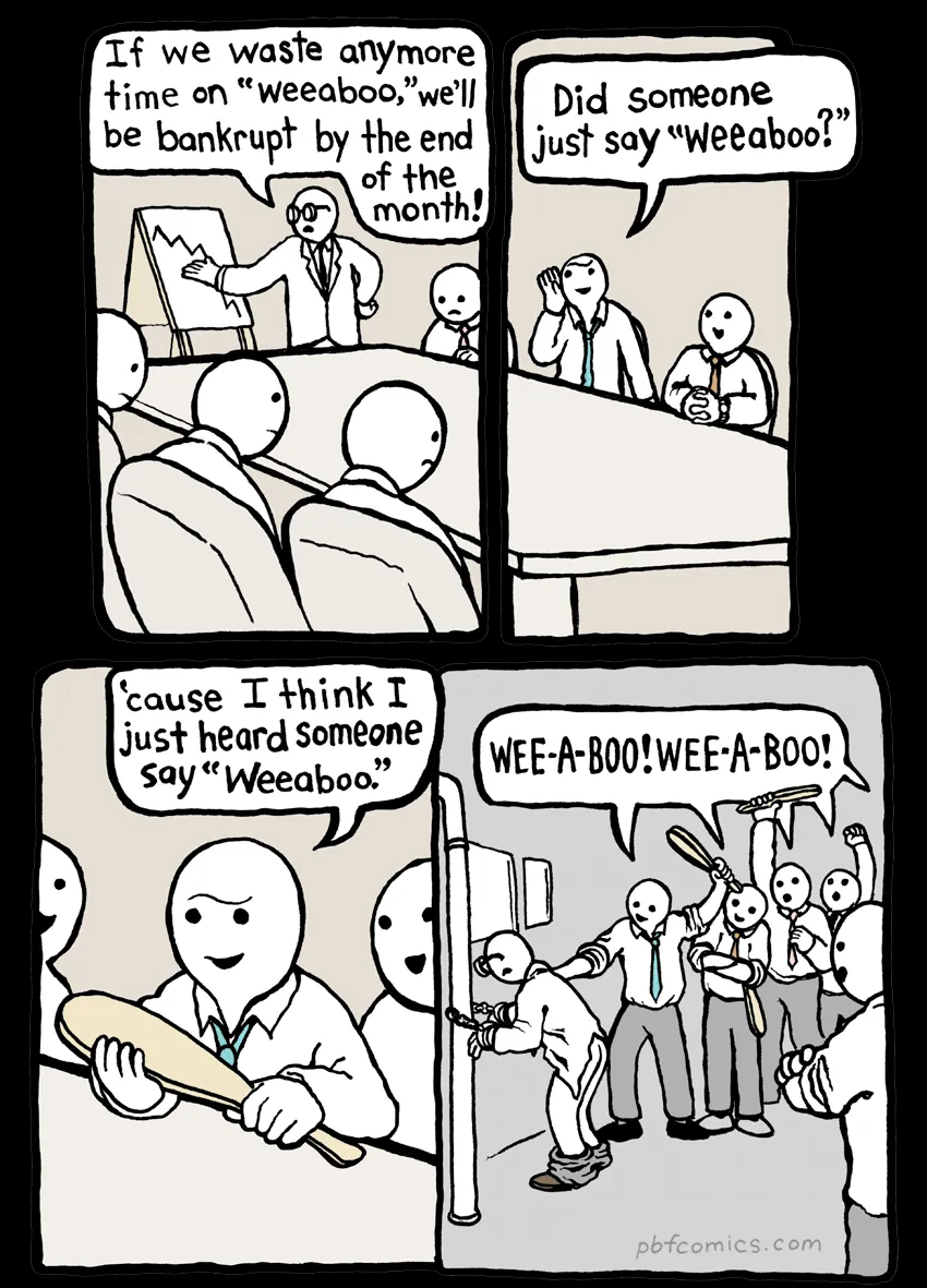 Cartoon. 

Man standing at a chart: If we waste anymore time on "weeaboo," we'll be bankrupt by the end of the
month! 

Random other guy: Did someone
just say "Weeaboo?" (Now holding a paddle.) Cause I think I just heard Someone say "Weeaboo"

Now and crowd is lined up with paddles chanting “WEE-A-BOO! WEE-A-BOO!” And the original speaker is tied to a pipe with his pants down about to get smacked.