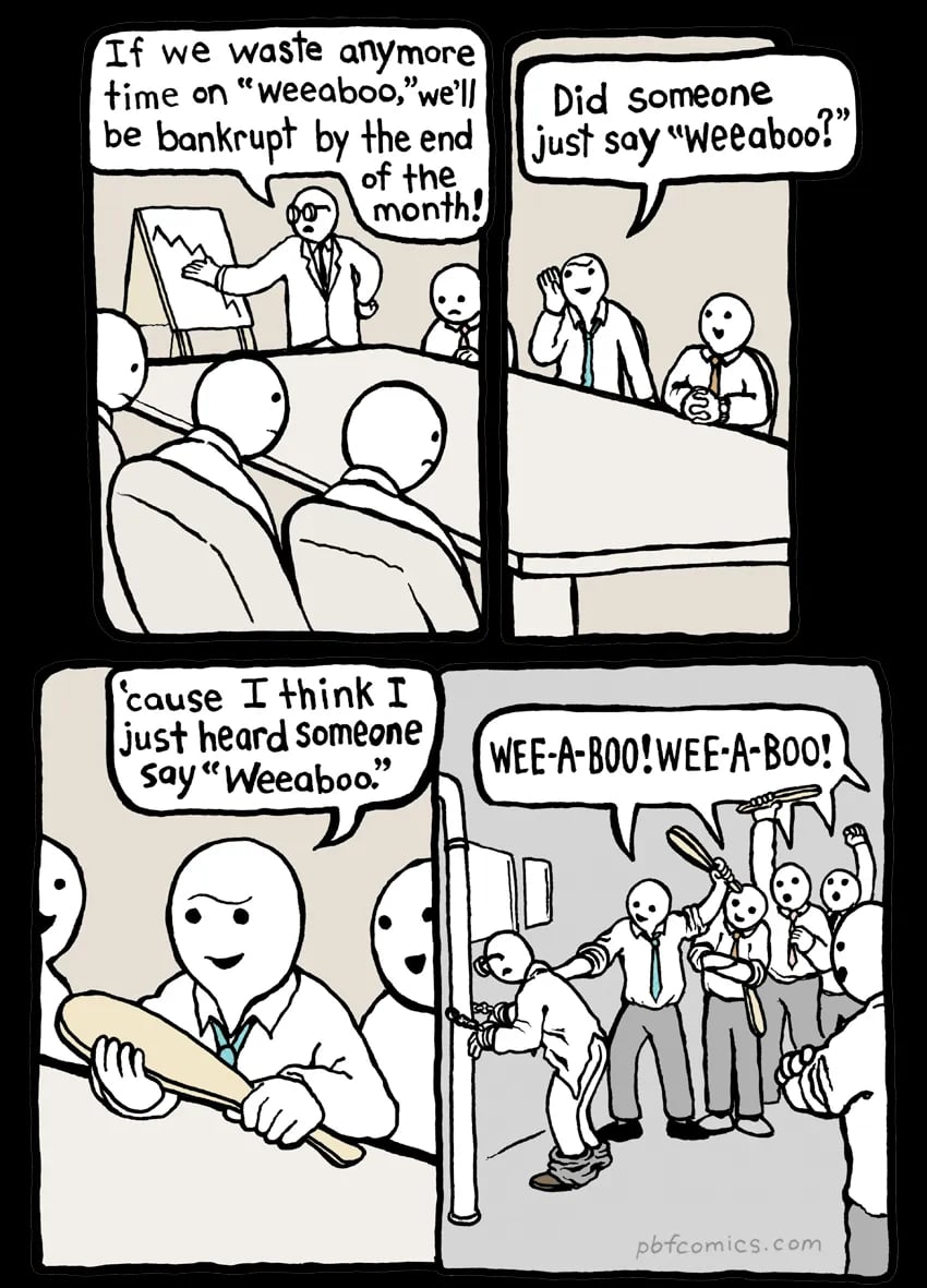 Cartoon. 

Man standing at a chart: If we waste anymore time on "weeaboo," we'll be bankrupt by the end of the
month! 

Random other guy: Did someone
just say "Weeaboo?" (Now holding a paddle.) Cause I think I just heard Someone say "Weeaboo"

Now and crowd is lined up with paddles chanting “WEE-A-BOO! WEE-A-BOO!” And the original speaker is tied to a pipe with his pants down about to get smacked.