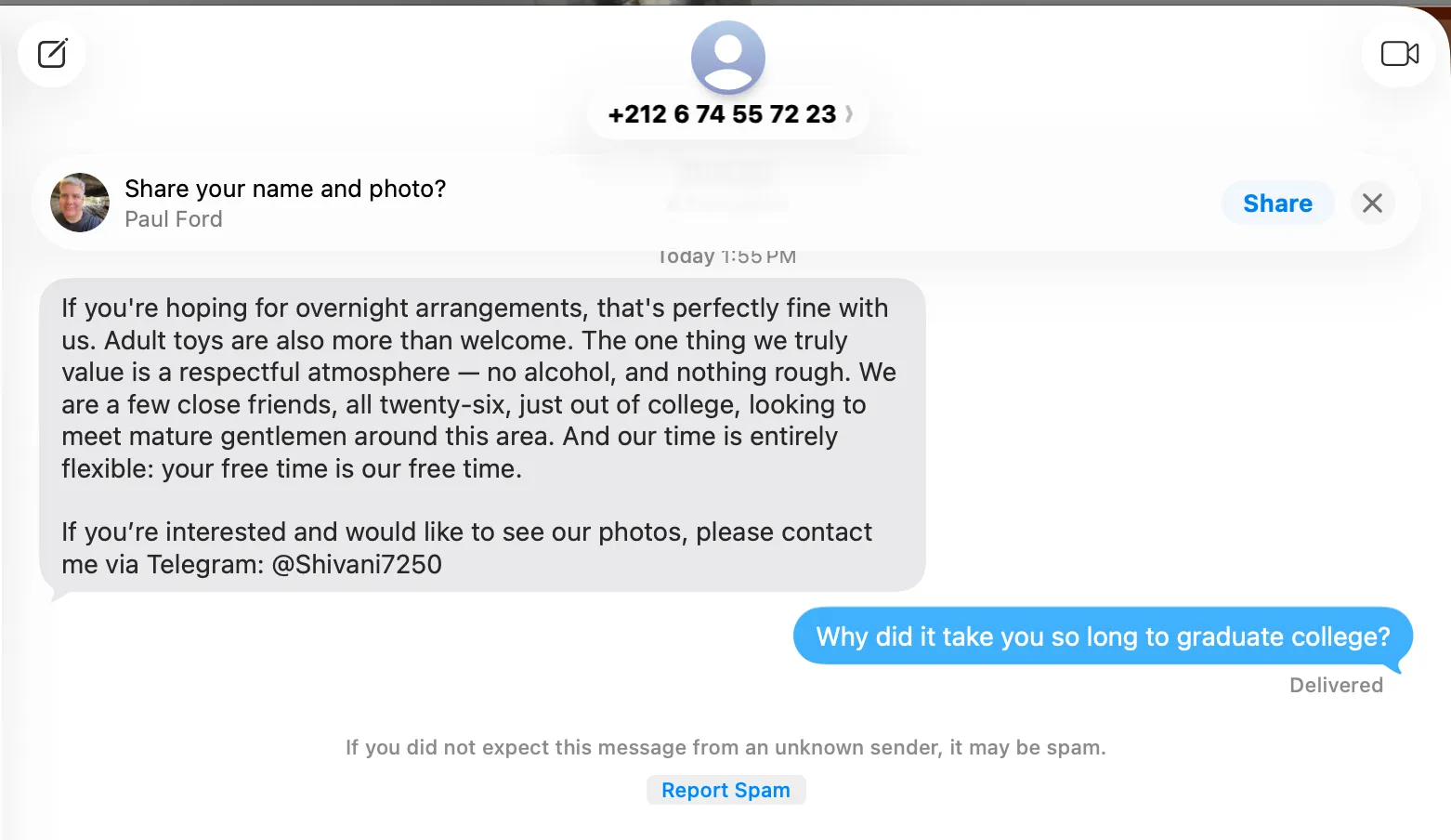 Spam text: If you're hoping for overnight arrangements, that's perfectly fine with us. Adult toys are also more than welcome. The one thing we truly value is a respectful atmosphere — no alcohol, and nothing rough. We are a few close friends, all twenty-six, just out of college, looking to meet mature gentlemen around this area. And our time is entirely flexible: your free time is our free time. If you're interested and would like to see our photos, please contact me via Telegram: @Shivani7250

From Paul: Why did it take you so long to graduate college?